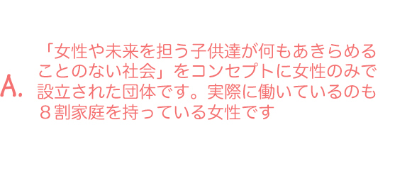 A.「女性や未来を担う子供達が何もあきらめることのない社会」をコンセプトに女性のみで設立された団体です。実際に働いているのも８割家庭を持っている女性です