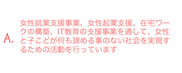 A.女性就業支援事業、女性起業支援、在宅ワークの構築、IT教育の支援事業を通して、女性と子こどが何も諦める事のない社会を実現するための活動を行っています