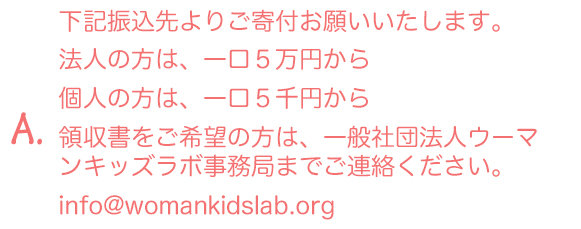 A.下記振込先よりご寄付お願いいたします。領収書をご希望の方は、一般社団法人ウーマンキッズラボ事務局までご連絡ください。info@womankidslab.org